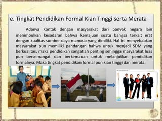 e. Tingkat Pendidikan Formal Kian Tinggi serta Merata
Adanya Kontak dengan masyarakat dari banyak negara lain
menimbulkan kesadaran bahwa kemajuan suatu bangsa terkait erat
dengan kualitas sumber daya manusia yang dimiliki. Hal ini menyebabkan
masyarakat pun memiliki pandangan bahwa untuk menjadi SDM yang
berkualitas, maka pendidikan sangatlah penting sehingga masyarakat luas
pun bersemangat dan berkemauan untuk melanjutkan pendidikan
formalnya. Maka tingkat pendidikan formal pun kian tinggi dan merata.
 