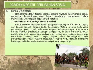 DAMPAK NEGATIF PERUBAHAN SOSIAL
a. Kondisi Disintegrasi
Desintegrasi dapat terjadi karena adanya revolusi, kesenjangan sosial,
perbedaan kepentingan yang dapat mendorong perpecahan dalam
masyarakat. Desintegrasi dapat terjadi karena :
1. Perubahan Sosial Budaya Secara Revolusi
Revolusi merupakan perubahan yang berlangsung secara radikal, cepat,
dan bahkan identik dengan tindak kekerasan. Melalui revolusi fisik, yaitu
peperangan yang terjadi pada suatu negara, baik peperangan sesama satu
bangsa maupun peperangan dengan bangsa lain, ini akan merusak struktur
politik, ekonomi, sosial, dan budaya masyarakat yang sedang berperang.
Contohnya perang antar rakyat Papua, akan berpengaruh pada
perkembangan sosial budaya masyarakat Papua yaitu dengan hilangnya
hubungan baik dan kerja sama antar rakyat yang berperang.
 