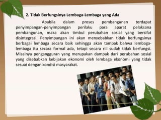 2. Tidak Berfungsinya Lembaga-Lembaga yang Ada
Apabila dalam proses pembangunan terdapat
penyimpangan-penyimpangan perilaku para aparat pelaksana
pembangunan, maka akan timbul perubahan sosial yang bersifat
disintegrasi. Penyimpangan ini akan menyebabkan tidak berfungsinya
berbagai lembaga secara baik sehingga akan tampak bahwa lembaga-
lembaga itu secara formal ada, tetapi secara riil sudah tidak berfungsi.
Misalnya pengangguran yang merupakan dampak dari perubahan sosial
yang disebabkan kebijakan ekonomi oleh lembaga ekonomi yang tidak
sesuai dengan kondisi masyarakat.
 