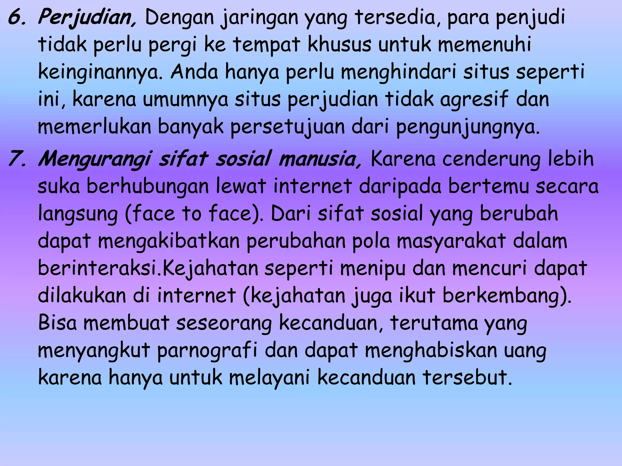 6. Perjudian, Dengan jaringan yang tersedia, para penjudi
   tidak perlu pergi ke tempat khusus untuk memenuhi
   keinginannya. Anda hanya perlu menghindari situs seperti
   ini, karena umumnya situs perjudian tidak agresif dan
   memerlukan banyak persetujuan dari pengunjungnya.
7. Mengurangi sifat sosial manusia, Karena cenderung lebih
   suka berhubungan lewat internet daripada bertemu secara
   langsung (face to face). Dari sifat sosial yang berubah
   dapat mengakibatkan perubahan pola masyarakat dalam
   berinteraksi.Kejahatan seperti menipu dan mencuri dapat
   dilakukan di internet (kejahatan juga ikut berkembang).
   Bisa membuat seseorang kecanduan, terutama yang
   menyangkut parnografi dan dapat menghabiskan uang
   karena hanya untuk melayani kecanduan tersebut.
 