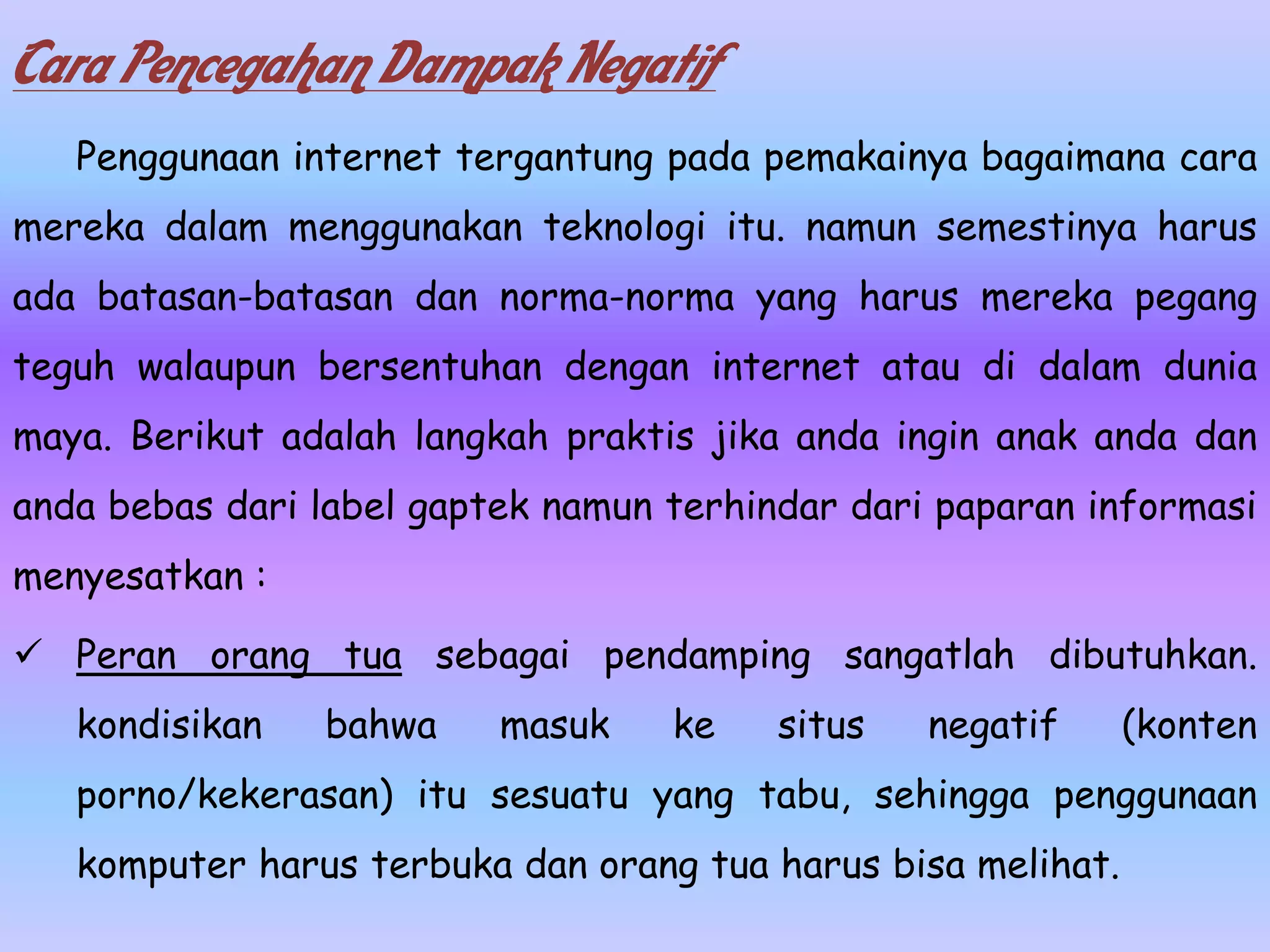 Cara Pencegahan Dampak Negatif
   Penggunaan internet tergantung pada pemakainya bagaimana cara
mereka dalam menggunakan teknologi itu. namun semestinya harus
ada batasan-batasan dan norma-norma yang harus mereka pegang
teguh walaupun bersentuhan dengan internet atau di dalam dunia
maya. Berikut adalah langkah praktis jika anda ingin anak anda dan
anda bebas dari label gaptek namun terhindar dari paparan informasi
menyesatkan :

 Peran orang tua sebagai pendamping sangatlah dibutuhkan.
   kondisikan   bahwa     masuk    ke    situs   negatif      (konten
   porno/kekerasan) itu sesuatu yang tabu, sehingga penggunaan
   komputer harus terbuka dan orang tua harus bisa melihat.
 