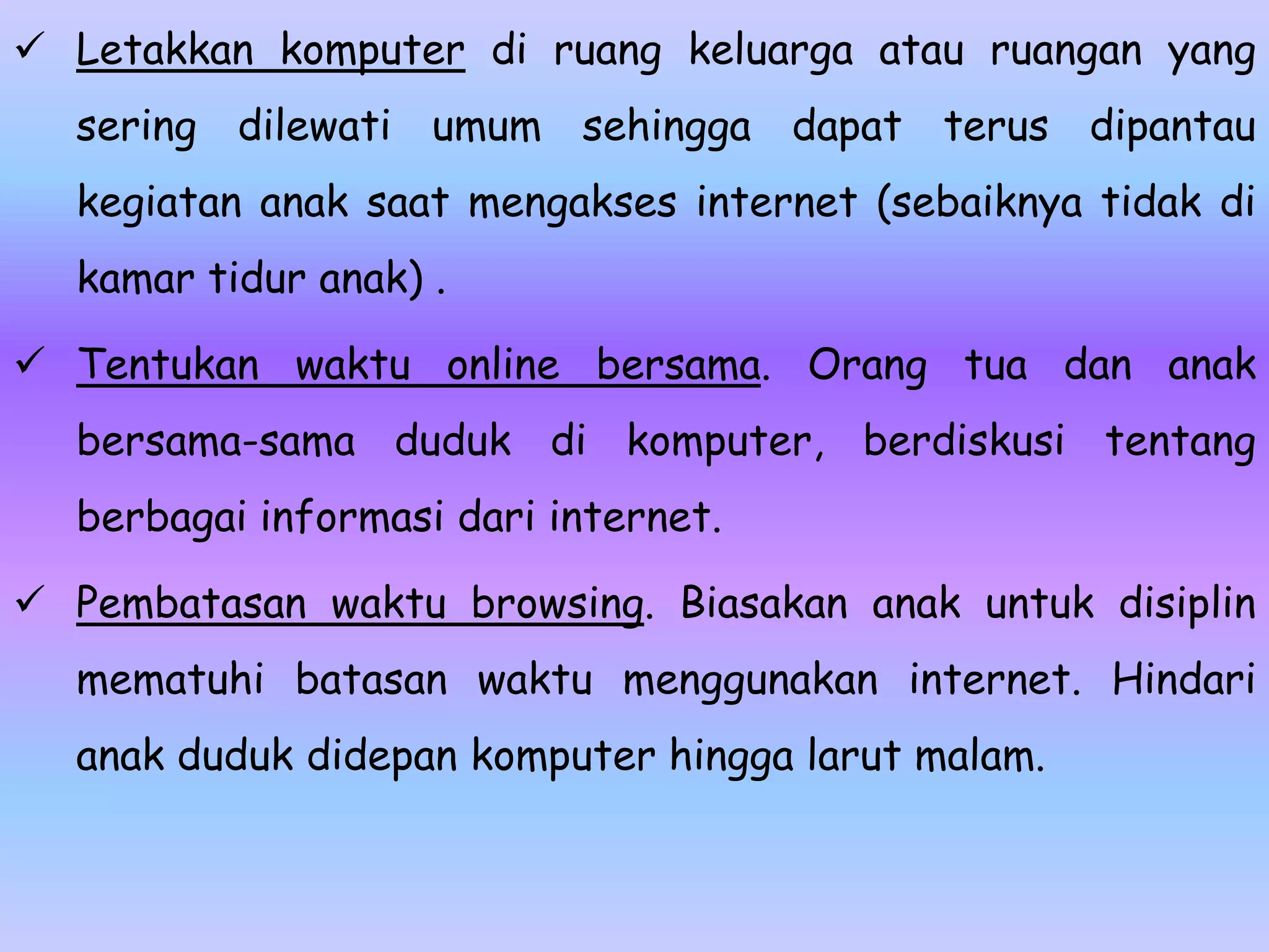  Letakkan komputer di ruang keluarga atau ruangan yang
  sering dilewati umum sehingga dapat terus dipantau
  kegiatan anak saat mengakses internet (sebaiknya tidak di
  kamar tidur anak) .

 Tentukan waktu online bersama. Orang tua dan anak
  bersama-sama duduk di komputer, berdiskusi tentang
  berbagai informasi dari internet.

 Pembatasan waktu browsing. Biasakan anak untuk disiplin
  mematuhi batasan waktu menggunakan internet. Hindari
  anak duduk didepan komputer hingga larut malam.
 