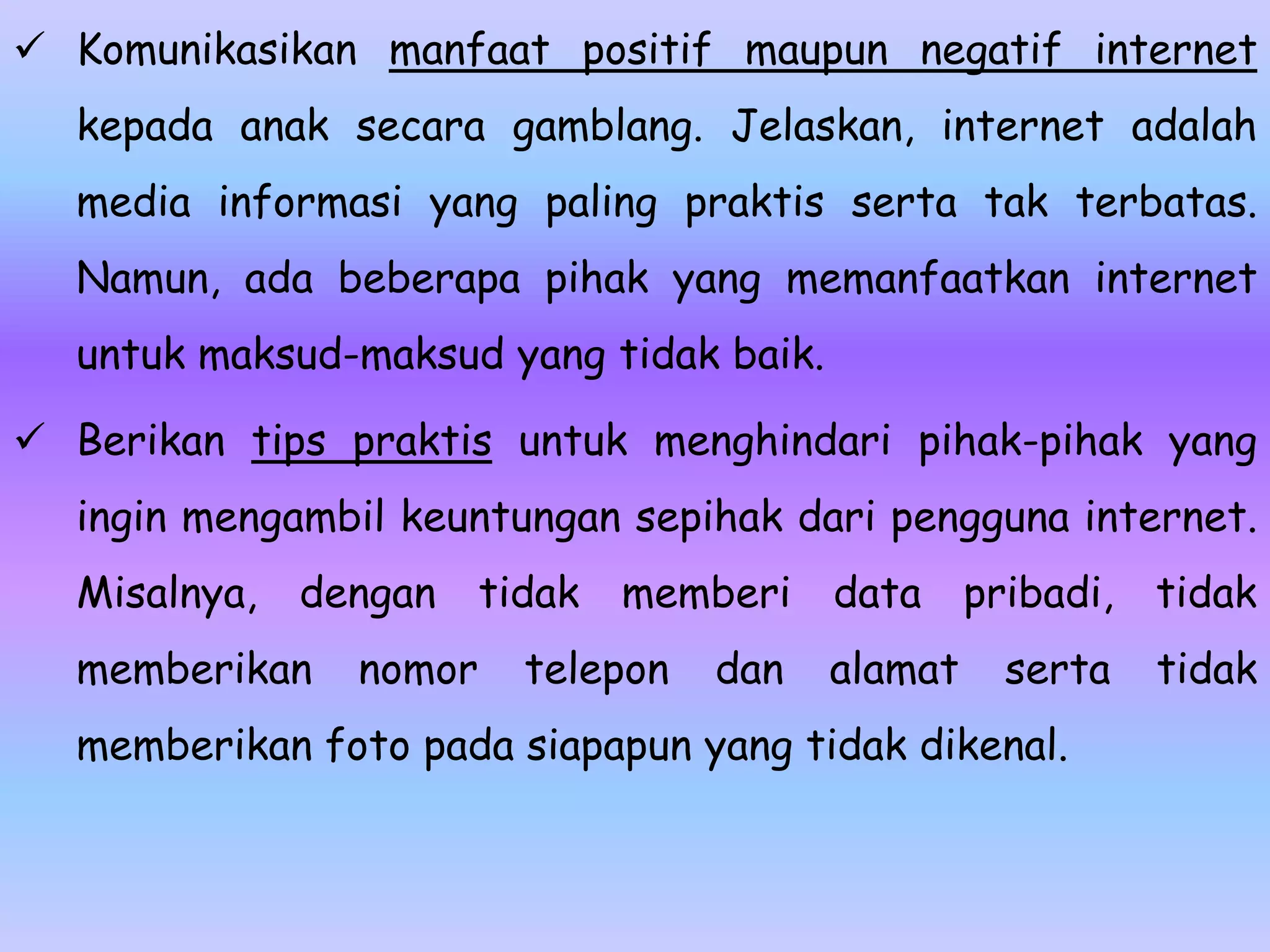  Komunikasikan manfaat positif maupun negatif internet
  kepada anak secara gamblang. Jelaskan, internet adalah
  media informasi yang paling praktis serta tak terbatas.
  Namun, ada beberapa pihak yang memanfaatkan internet
  untuk maksud-maksud yang tidak baik.

 Berikan tips praktis untuk menghindari pihak-pihak yang
  ingin mengambil keuntungan sepihak dari pengguna internet.
  Misalnya,   dengan    tidak memberi data pribadi, tidak
  memberikan    nomor    telepon   dan   alamat   serta   tidak
  memberikan foto pada siapapun yang tidak dikenal.
 
