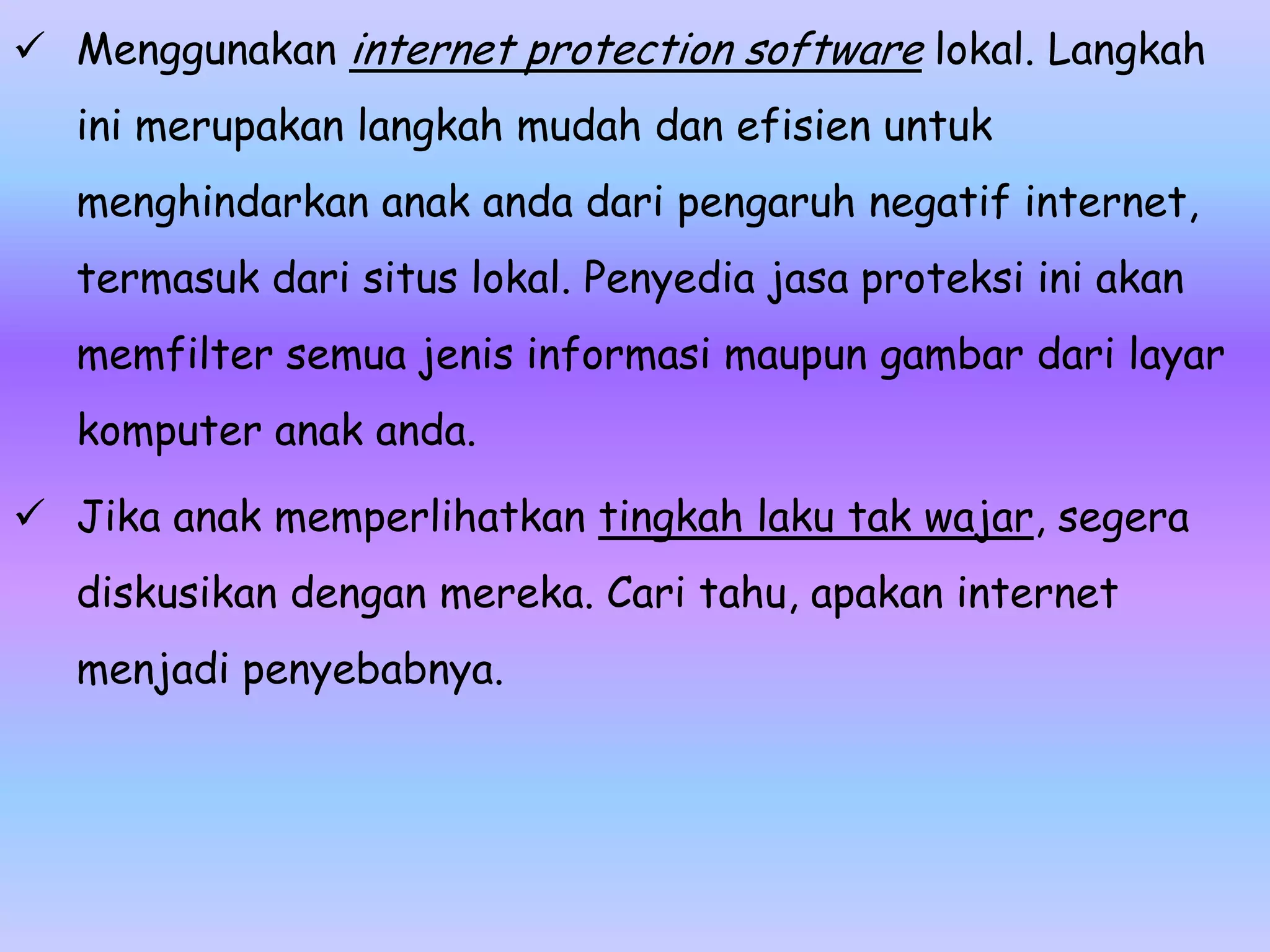  Menggunakan internet protection software lokal. Langkah
   ini merupakan langkah mudah dan efisien untuk
   menghindarkan anak anda dari pengaruh negatif internet,
   termasuk dari situs lokal. Penyedia jasa proteksi ini akan
   memfilter semua jenis informasi maupun gambar dari layar
   komputer anak anda.

 Jika anak memperlihatkan tingkah laku tak wajar, segera
   diskusikan dengan mereka. Cari tahu, apakan internet
   menjadi penyebabnya.
 