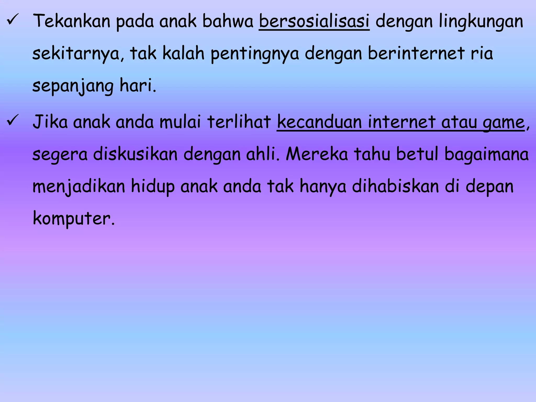  Tekankan pada anak bahwa bersosialisasi dengan lingkungan
   sekitarnya, tak kalah pentingnya dengan berinternet ria
   sepanjang hari.

 Jika anak anda mulai terlihat kecanduan internet atau game,
   segera diskusikan dengan ahli. Mereka tahu betul bagaimana
   menjadikan hidup anak anda tak hanya dihabiskan di depan
   komputer.
 