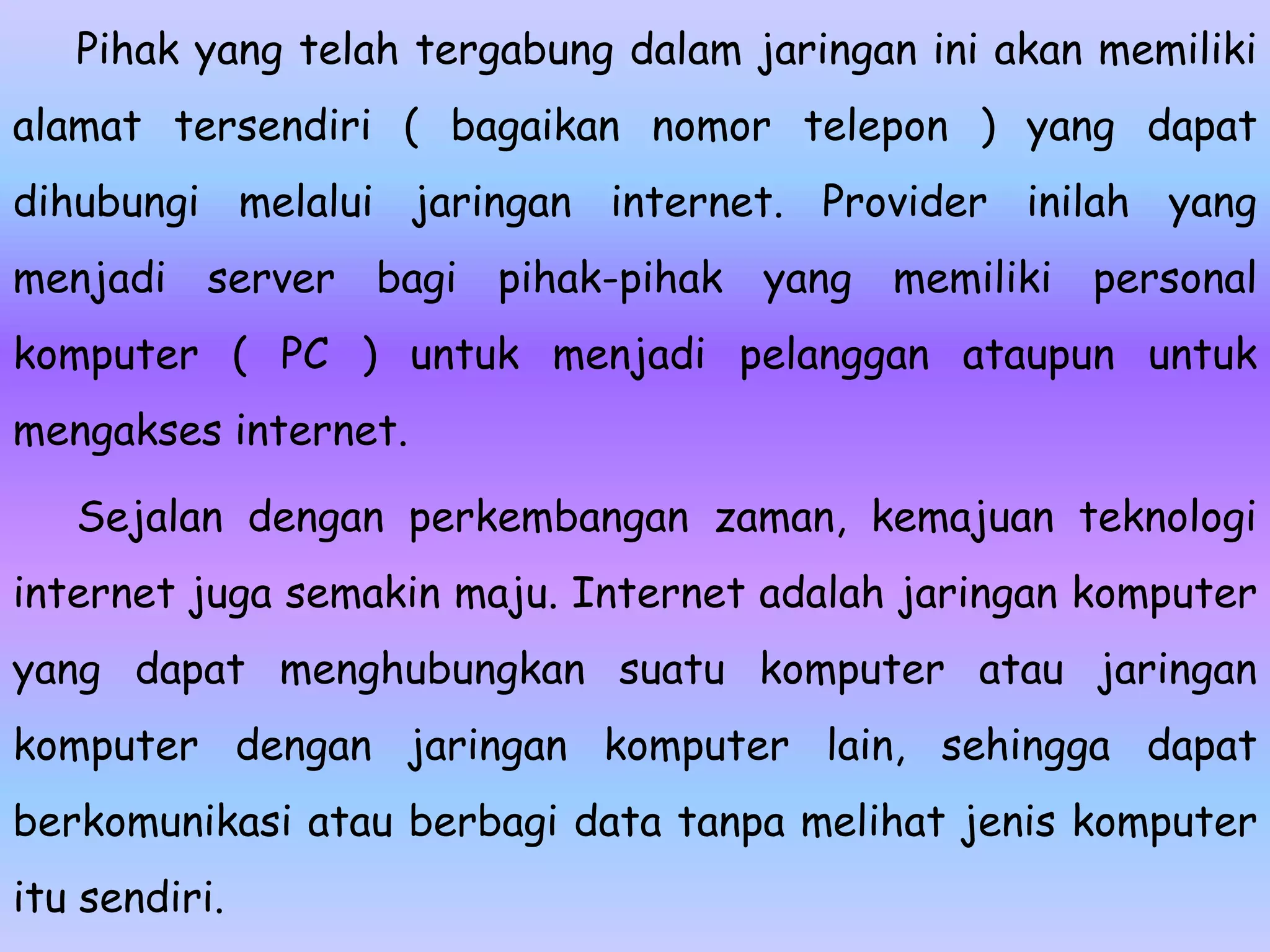 Pihak yang telah tergabung dalam jaringan ini akan memiliki
alamat tersendiri ( bagaikan nomor telepon ) yang dapat
dihubungi melalui jaringan internet. Provider inilah yang
menjadi server bagi pihak-pihak yang memiliki personal
komputer ( PC ) untuk menjadi pelanggan ataupun untuk
mengakses internet.

   Sejalan dengan perkembangan zaman, kemajuan teknologi
internet juga semakin maju. Internet adalah jaringan komputer
yang dapat menghubungkan suatu komputer atau jaringan
komputer dengan jaringan komputer lain, sehingga dapat
berkomunikasi atau berbagi data tanpa melihat jenis komputer
itu sendiri.
 