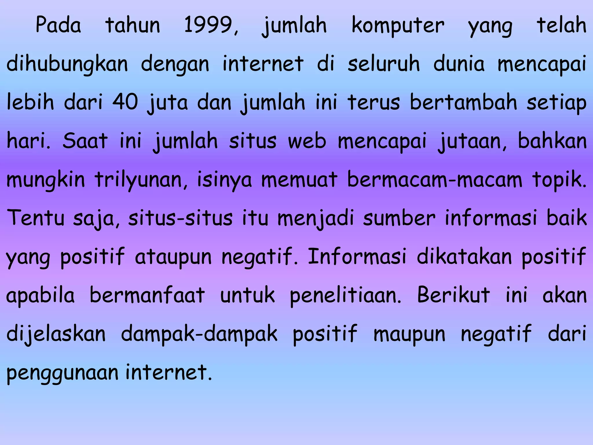Pada   tahun   1999,   jumlah   komputer   yang   telah
dihubungkan dengan internet di seluruh dunia mencapai
lebih dari 40 juta dan jumlah ini terus bertambah setiap
hari. Saat ini jumlah situs web mencapai jutaan, bahkan
mungkin trilyunan, isinya memuat bermacam-macam topik.
Tentu saja, situs-situs itu menjadi sumber informasi baik
yang positif ataupun negatif. Informasi dikatakan positif
apabila bermanfaat untuk penelitiaan. Berikut ini akan
dijelaskan dampak-dampak positif maupun negatif dari
penggunaan internet.
 
