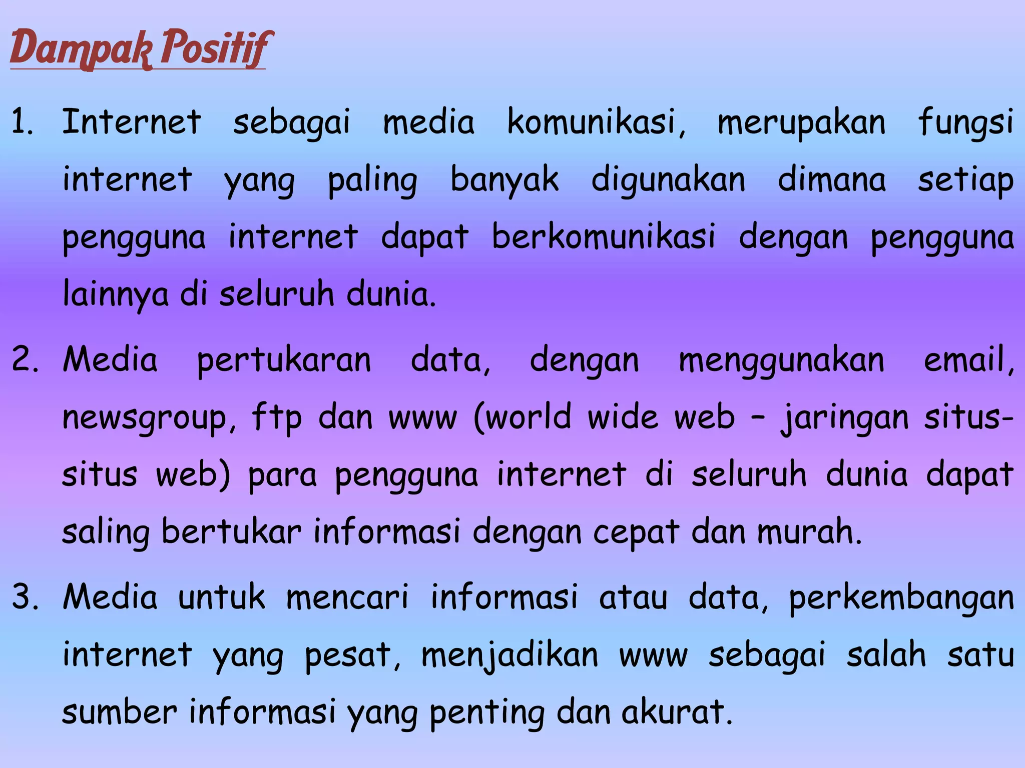 Dampak Positif
1. Internet sebagai media komunikasi, merupakan fungsi
  internet yang paling banyak digunakan dimana setiap
  pengguna internet dapat berkomunikasi dengan pengguna
  lainnya di seluruh dunia.
2. Media   pertukaran    data,   dengan   menggunakan   email,
  newsgroup, ftp dan www (world wide web – jaringan situs-
  situs web) para pengguna internet di seluruh dunia dapat
  saling bertukar informasi dengan cepat dan murah.
3. Media untuk mencari informasi atau data, perkembangan
  internet yang pesat, menjadikan www sebagai salah satu
  sumber informasi yang penting dan akurat.
 