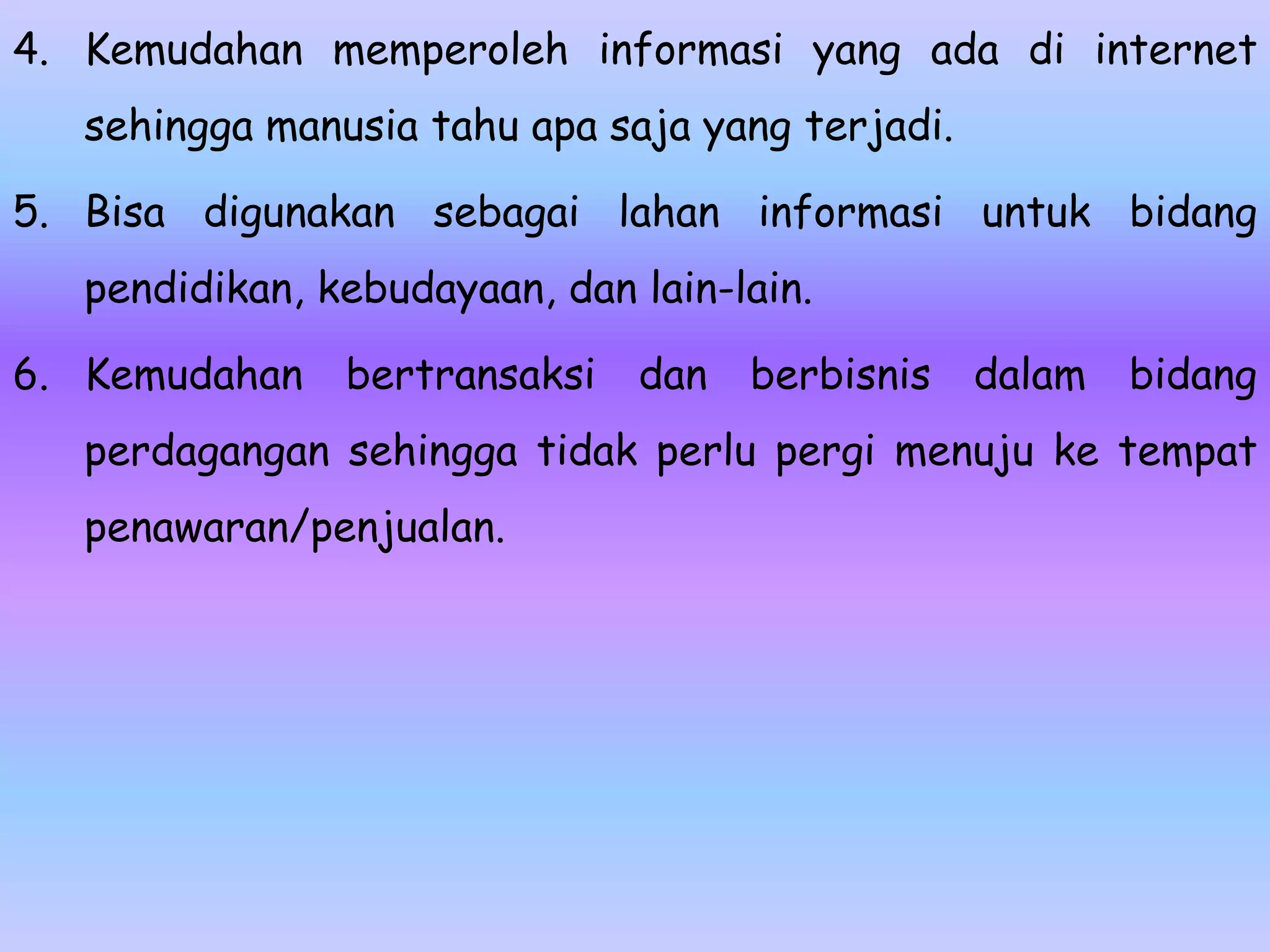 4. Kemudahan memperoleh informasi yang ada di internet
   sehingga manusia tahu apa saja yang terjadi.

5. Bisa digunakan sebagai lahan informasi untuk bidang
   pendidikan, kebudayaan, dan lain-lain.

6. Kemudahan    bertransaksi   dan   berbisnis    dalam   bidang
   perdagangan sehingga tidak perlu pergi menuju ke tempat
   penawaran/penjualan.
 