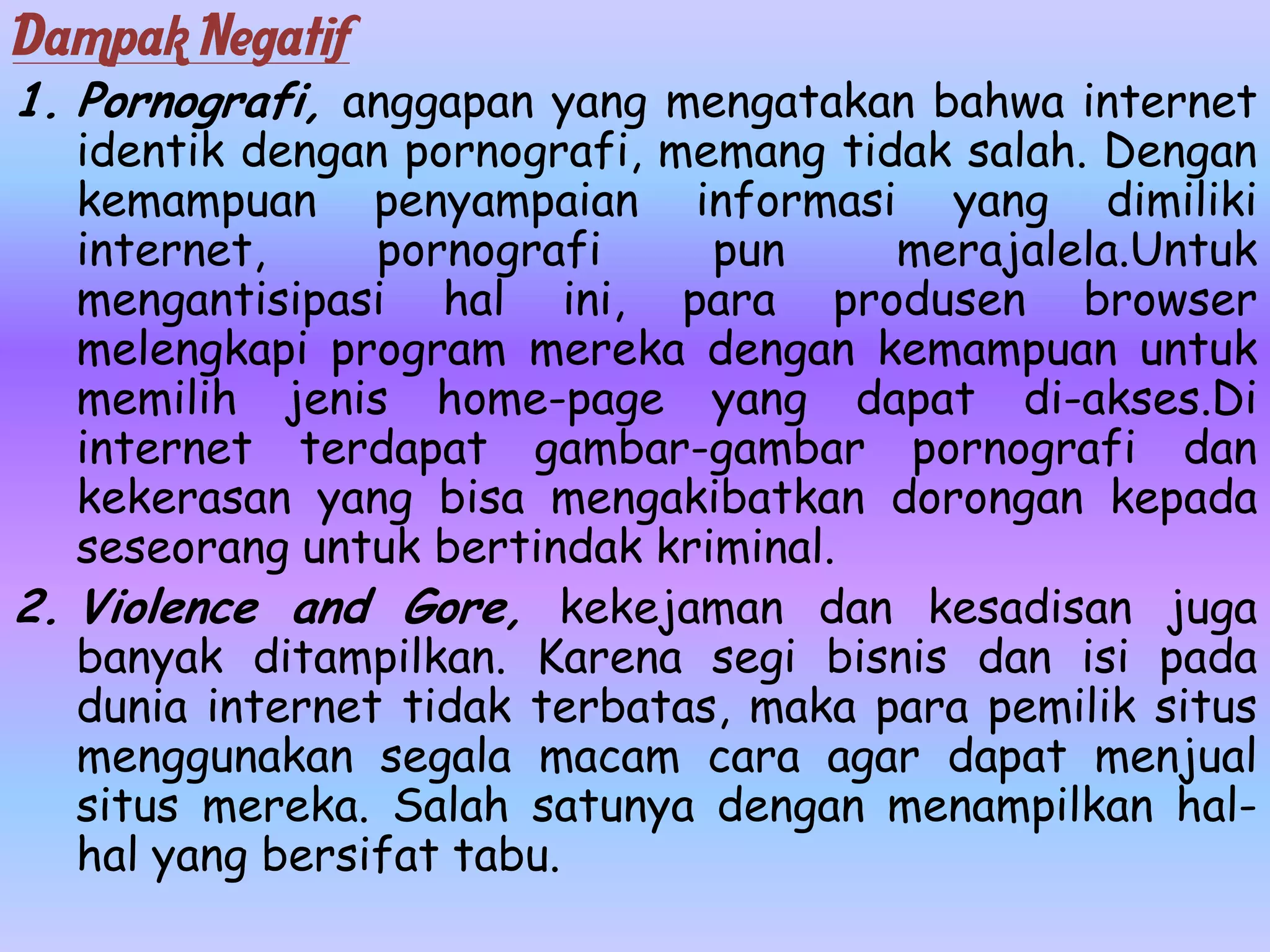 Dampak Negatif
1. Pornografi, anggapan yang mengatakan bahwa internet
   identik dengan pornografi, memang tidak salah. Dengan
   kemampuan penyampaian informasi yang dimiliki
   internet,     pornografi     pun     merajalela.Untuk
   mengantisipasi hal ini, para produsen browser
   melengkapi program mereka dengan kemampuan untuk
   memilih jenis home-page yang dapat di-akses.Di
   internet terdapat gambar-gambar pornografi dan
   kekerasan yang bisa mengakibatkan dorongan kepada
   seseorang untuk bertindak kriminal.
2. Violence and Gore, kekejaman dan kesadisan juga
   banyak ditampilkan. Karena segi bisnis dan isi pada
   dunia internet tidak terbatas, maka para pemilik situs
   menggunakan segala macam cara agar dapat menjual
   situs mereka. Salah satunya dengan menampilkan hal-
   hal yang bersifat tabu.
 