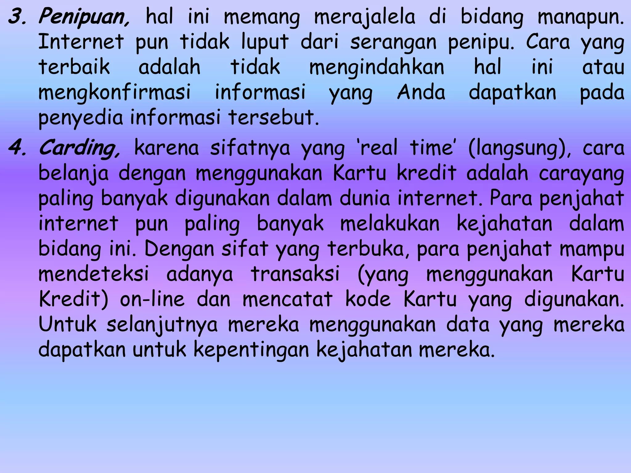 3. Penipuan, hal ini memang merajalela di bidang manapun.
   Internet pun tidak luput dari serangan penipu. Cara yang
   terbaik adalah tidak mengindahkan hal ini atau
   mengkonfirmasi informasi yang Anda dapatkan pada
   penyedia informasi tersebut.
4. Carding, karena sifatnya yang ‘real time’ (langsung), cara
   belanja dengan menggunakan Kartu kredit adalah carayang
   paling banyak digunakan dalam dunia internet. Para penjahat
   internet pun paling banyak melakukan kejahatan dalam
   bidang ini. Dengan sifat yang terbuka, para penjahat mampu
   mendeteksi adanya transaksi (yang menggunakan Kartu
   Kredit) on-line dan mencatat kode Kartu yang digunakan.
   Untuk selanjutnya mereka menggunakan data yang mereka
   dapatkan untuk kepentingan kejahatan mereka.
 