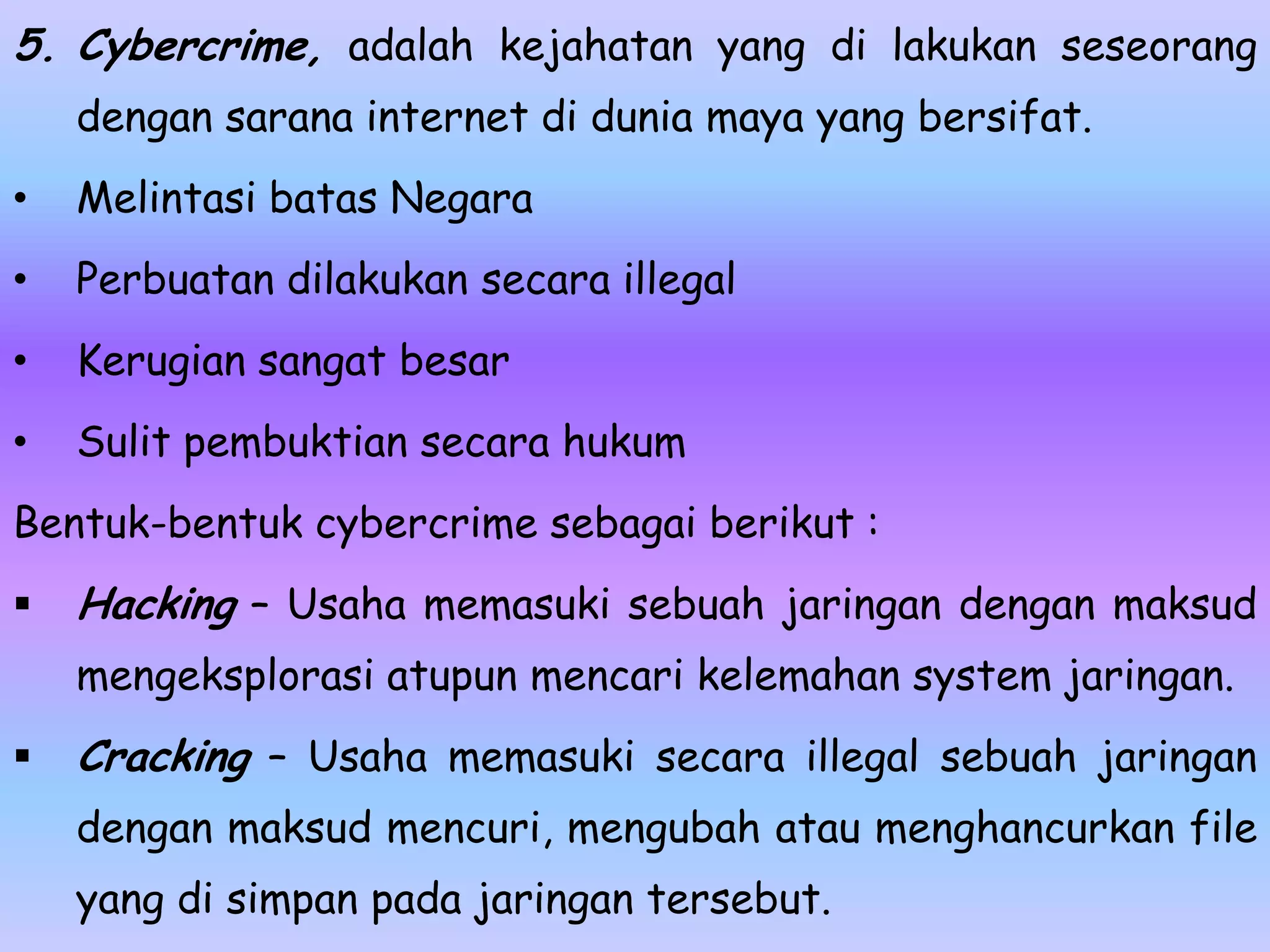 5. Cybercrime, adalah kejahatan yang di lakukan seseorang
    dengan sarana internet di dunia maya yang bersifat.
•   Melintasi batas Negara
•   Perbuatan dilakukan secara illegal
•   Kerugian sangat besar
•   Sulit pembuktian secara hukum
Bentuk-bentuk cybercrime sebagai berikut :
   Hacking – Usaha memasuki sebuah jaringan dengan maksud
    mengeksplorasi atupun mencari kelemahan system jaringan.
   Cracking – Usaha memasuki secara illegal sebuah jaringan
    dengan maksud mencuri, mengubah atau menghancurkan file
    yang di simpan pada jaringan tersebut.
 