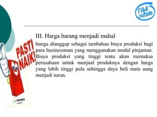 III. Harga barang menjadi mahal 
bunga dianggap sebagai tambahan biaya produksi bagi 
para businessman yang menggunakan modal pinjaman. 
Biaya produksi yang tinggi tentu akan memaksa 
perusahaan untuk menjual produknya dengan harga 
yang lebih tinggi pula sehingga daya beli mata uang 
menjadi turun. 
 