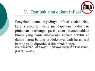 C. Dampak riba dalam inflasi 
Penyebab utama terjadinya inflasi adalah riba, 
karena produsen yang mendapatkan modal dari 
pinjaman berbunga pasti akan menambahkan 
bunga yang harus dibayarnya kepada debitur ke 
dalam harga barang produksinya. Jadi harga jual 
barang yang diproduksi ditambah bunga. 
(Dr. Sulaiman Al Asyqar, Qodhaya Fiqhiyyah Muashirah, 
jilid.II, hal 61). 
 