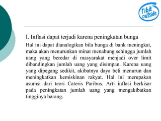 I. Inflasi dapat terjadi karena peningkatan bunga 
Hal ini dapat dianalogikan bila bunga di bank meningkat, 
maka akan menurunkan minat menabung sehingga jumlah 
uang yang beredar di masyarakat menjadi over limit 
dibandingkan jumlah uang yang disimpan. Karena uang 
yang dipegang sedikit, akibatnya daya beli menurun dan 
meningkatkan kemiskinan rakyat. Hal ini merupakan 
asumsi dari teori Cateris Paribus. Arti inflasi berkisar 
pada peningkatan jumlah uang yang mengakibatkan 
tingginya barang. 
 