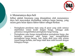 II. Menurunnya daya beli 
Inflasi adalah fenomena yang ditunjukkan oleh menurunnya 
daya beli masyarakat disebabkan naiknya harga barang, yang 
secara garis besar dipicu faktor-faktor sebagai berikut: 
1. Peningkatan peredaran mata uang di pasar yang salah satunya 
diakibatkan sistem kredit dengan bunga, sehingga pada 
gilirannya mengakibatkan peningkatan harga barang. 
2. Peningkatan suku bunga mengakibatkan peningkatan harga, dan 
herannya penurunan suku bunga juga mengakibatkan 
peningkatan harga barang. Jadi, harga akan terus naik selama 
sistem bunga berlaku, dan harga tidak akan stabil kecuali dengan 
hilangnya bunga. 
 