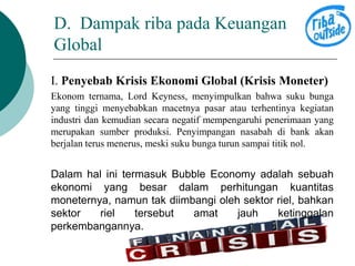 D. Dampak riba pada Keuangan 
Global 
I. Penyebab Krisis Ekonomi Global (Krisis Moneter) 
Ekonom ternama, Lord Keyness, menyimpulkan bahwa suku bunga 
yang tinggi menyebabkan macetnya pasar atau terhentinya kegiatan 
industri dan kemudian secara negatif mempengaruhi penerimaan yang 
merupakan sumber produksi. Penyimpangan nasabah di bank akan 
berjalan terus menerus, meski suku bunga turun sampai titik nol. 
Dalam hal ini termasuk Bubble Economy adalah sebuah 
ekonomi yang besar dalam perhitungan kuantitas 
moneternya, namun tak diimbangi oleh sektor riel, bahkan 
sektor riel tersebut amat jauh ketinggalan 
perkembangannya. 
 