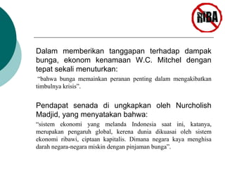 Dalam memberikan tanggapan terhadap dampak 
bunga, ekonom kenamaan W.C. Mitchel dengan 
tepat sekali menuturkan: 
“bahwa bunga memainkan peranan penting dalam mengakibatkan 
timbulnya krisis”. 
Pendapat senada di ungkapkan oleh Nurcholish 
Madjid, yang menyatakan bahwa: 
“sistem ekonomi yang melanda Indonesia saat ini, katanya, 
merupakan pengaruh global, kerena dunia dikuasai oleh sistem 
ekonomi ribawi, ciptaan kapitalis. Dimana negara kaya menghisa 
darah negara-negara miskin dengan pinjaman bunga”. 
 