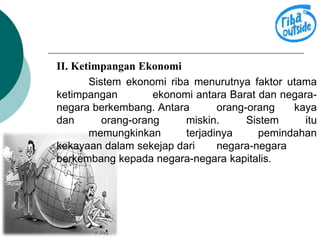 II. Ketimpangan Ekonomi 
Sistem ekonomi riba menurutnya faktor utama 
ketimpangan ekonomi antara Barat dan negara-negara 
berkembang. Antara orang-orang kaya 
dan orang-orang miskin. Sistem itu 
memungkinkan terjadinya pemindahan 
kekayaan dalam sekejap dari negara-negara 
berkembang kepada negara-negara kapitalis. 
 