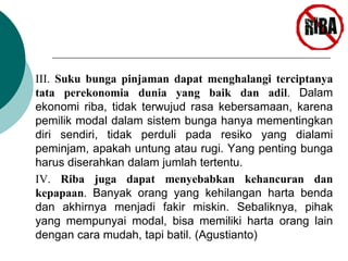 III. Suku bunga pinjaman dapat menghalangi terciptanya 
tata perekonomia dunia yang baik dan adil. Dalam 
ekonomi riba, tidak terwujud rasa kebersamaan, karena 
pemilik modal dalam sistem bunga hanya mementingkan 
diri sendiri, tidak perduli pada resiko yang dialami 
peminjam, apakah untung atau rugi. Yang penting bunga 
harus diserahkan dalam jumlah tertentu. 
IV. Riba juga dapat menyebabkan kehancuran dan 
kepapaan. Banyak orang yang kehilangan harta benda 
dan akhirnya menjadi fakir miskin. Sebaliknya, pihak 
yang mempunyai modal, bisa memiliki harta orang lain 
dengan cara mudah, tapi batil. (Agustianto) 
 