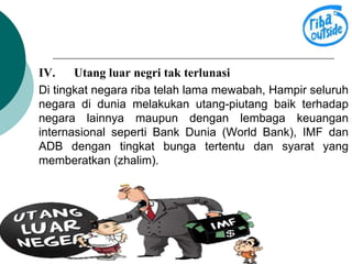 IV. Utang luar negri tak terlunasi 
Di tingkat negara riba telah lama mewabah, Hampir seluruh 
negara di dunia melakukan utang-piutang baik terhadap 
negara lainnya maupun dengan lembaga keuangan 
internasional seperti Bank Dunia (World Bank), IMF dan 
ADB dengan tingkat bunga tertentu dan syarat yang 
memberatkan (zhalim). 
 