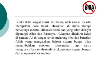 Petaka Riba sangat buruk dan besar, oleh karena itu riba 
merupakan dosa besar. Hukuman di dunia berupa 
berkahnya dicabut, dikuasai setan dan yang lebih dahsyat 
diperangi Allah dan Rasulnya. Hukuman diakhirat kekal 
di neraka. Allah sangat serius melarang riba dan benarlah 
Allah yang mengatakan bahwa sistem bunga tidak 
menumbuhkan ekonomi masyarakat, tapi justru 
menghancurkan sendi-sendi perekonomian negara, bangsa 
dan masyarakat secara luas. 
 