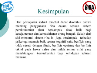 Kesimpulan 
Dari pemaparan sedikit tersebut dapat diketahui bahwa 
memang penggunaan riba dalam sebuah sistem 
perekonomian akan berdampak tidak baik bagi 
kesejahteraan dan kemaslahatan orang banyak. Selain dari 
sisi ekonomi, sistem riba ini juga berdampak terhadap 
psikologi manusia baik secara kognitif yaitu berfikir yang 
tidak sesuai dengan fitrah, berfikir egoisme dan berfikir 
taklid pada hawa nafsu dan inilah semua sifat yang 
mendatangkan kemudharatan bagi kehidupan seluruh 
manusia. 
 