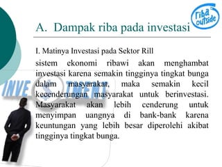 A. Dampak riba pada investasi 
I. Matinya Investasi pada Sektor Rill 
sistem ekonomi ribawi akan menghambat 
investasi karena semakin tingginya tingkat bunga 
dalam masyarakat, maka semakin kecil 
kecenderungan masyarakat untuk berinvestasi. 
Masyarakat akan lebih cenderung untuk 
menyimpan uangnya di bank-bank karena 
keuntungan yang lebih besar diperolehi akibat 
tingginya tingkat bunga. 
 
