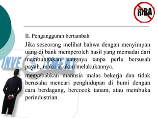II. Pengangguran bertambah 
Jika seseorang melihat bahwa dengan menyimpan 
uang di bank memperoleh hasil yang memadai dari 
membungakan uangnya tanpa perlu bersusah 
payah, maka ia akan melakukannya. 
menyebabkan manusia malas bekerja dan tidak 
berusaha mencari penghidupan di bumi dengan 
cara berdagang, bercocok tanam, atau membuka 
perindustrian. 
 