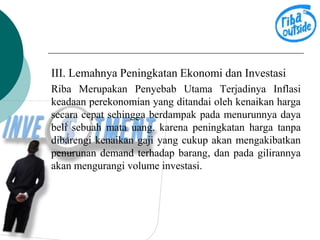 III. Lemahnya Peningkatan Ekonomi dan Investasi 
Riba Merupakan Penyebab Utama Terjadinya Inflasi 
keadaan perekonomian yang ditandai oleh kenaikan harga 
secara cepat sehingga berdampak pada menurunnya daya 
beli sebuah mata uang. karena peningkatan harga tanpa 
dibarengi kenaikan gaji yang cukup akan mengakibatkan 
penurunan demand terhadap barang, dan pada gilirannya 
akan mengurangi volume investasi. 
 