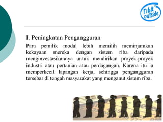 I. Peningkatan Pengangguran 
Para pemilik modal lebih memilih meminjamkan 
kekayaan mereka dengan sistem riba daripada 
menginvestasikannya untuk mendirikan proyek-proyek 
industri atau pertanian atau perdagangan. Karena itu ia 
memperkecil lapangan kerja, sehingga pengangguran 
tersebar di tengah masyarakat yang menganut sistem riba. 
 