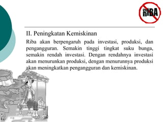II. Peningkatan Kemiskinan 
Riba akan berpengaruh pada investasi, produksi, dan 
pengangguran. Semakin tinggi tingkat suku bunga, 
semakin rendah investasi. Dengan rendahnya investasi 
akan menurunkan produksi, dengan menurunnya produksi 
akan meningkatkan pengangguran dan kemiskinan. 
 