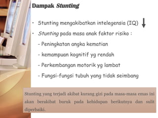 • Stunting mengakibatkan intelegensia (IQ)
• Stunting pada masa anak faktor risiko :
- Peningkatan angka kematian
- kemampuan kognitif yg rendah
- Perkembangan motorik yg lambat
- Fungsi-fungsi tubuh yang tidak seimbang
Dampak Stunting
Stunting yang terjadi akibat kurang gizi pada masa-masa emas ini
akan berakibat buruk pada kehidupan berikutnya dan sulit
diperbaiki.
 