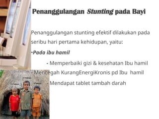 Penanggulangan stunting efektif dilakukan pada
seribu hari pertama kehidupan, yaitu:
•Pada ibu hamil
- Memperbaiki gizi & kesehatan Ibu hamil
- Mencegah KurangEnergiKronis pd Ibu hamil
- Mendapat tablet tambah darah
Penanggulangan Stunting pada Bayi
 