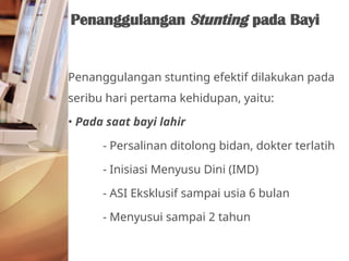 Penanggulangan stunting efektif dilakukan pada
seribu hari pertama kehidupan, yaitu:
• Pada saat bayi lahir
- Persalinan ditolong bidan, dokter terlatih
- Inisiasi Menyusu Dini (IMD)
- ASI Eksklusif sampai usia 6 bulan
- Menyusui sampai 2 tahun
Penanggulangan Stunting pada Bayi
 