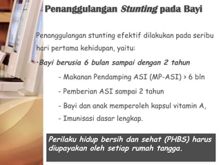 Penanggulangan stunting efektif dilakukan pada seribu
hari pertama kehidupan, yaitu:
•Bayi berusia 6 bulan sampai dengan 2 tahun
- Makanan Pendamping ASI (MP-ASI) > 6 bln
- Pemberian ASI sampai 2 tahun
- Bayi dan anak memperoleh kapsul vitamin A,
- Imunisasi dasar lengkap.
Penanggulangan Stunting pada Bayi
Perilaku hidup bersih dan sehat (PHBS) harus
diupayakan oleh setiap rumah tangga.
 