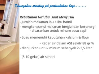• Kebutuhan Gizi Ibu saat Menyusui
- Jumlah makanan ibu > ibu hamil
- mengkonsumsi makanan bergizi dan berenergi
- disarankan untuk minum susu sapi
- Susu memenuhi kebutuhan kalsium & flour
- Kadar air dalam ASI sekitr 88 gr %
- dianjurkan untuk minum sebanyak 2–2,5 liter
(8-10 gelas) air sehari
Pencegahan stunting pd pertumbuhan bayi........
 