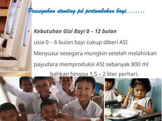 • Kebutuhan Gizi Bayi 0 – 12 bulan
usia 0 – 6 bulan bayi cukup diberi ASI
Menyusui sesegara mungkin setelah melahirkan
payudara memproduksi ASI sebanyak 800 ml
bahkan hingga 1,5 – 2 liter perhari.
Pencegahan stunting pd pertumbuhan bayi........
 