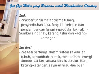 • Zink
- Zink berfungsi metabolisme tulang,
penyembuhan luka, fungsi kekebalan dan
pengembangan fungsi reproduksi laki-laki. -
Sumber zink : hati, kerang, telur dan kacang-
kacangan
• Zat Besi
- Zat besi berfungsi dalam sistem kekebalan
tubuh, pertumbuhan otak, metabolisme energi
- Sumber zat besi antara lain: hati, telur, ikan,
kacang-kacangan, sayuran hijau dan buah
Zat Gizi Mikro yang Berperan untuk Menghindari Stunting
 
