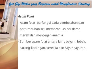• Asam Folat
- Asam folat berfungsi pada pembelahan dan
pertumbuhan sel, memproduksi sel darah
merah dan mencegah anemia
- Sumber asam folat antara lain : bayam, lobak,
kacang-kacangan, serealia dan sayur-sayuran.
Zat Gizi Mikro yang Berperan untuk Menghindari Stunting
 