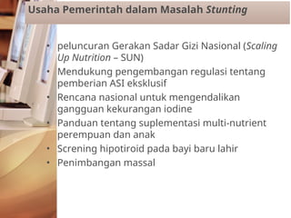 • peluncuran Gerakan Sadar Gizi Nasional (Scaling
Up Nutrition – SUN)
• Mendukung pengembangan regulasi tentang
pemberian ASI eksklusif
• Rencana nasional untuk mengendalikan
gangguan kekurangan iodine
• Panduan tentang suplementasi multi-nutrient
perempuan dan anak
• Screning hipotiroid pada bayi baru lahir
• Penimbangan massal
Usaha Pemerintah dalam Masalah Stunting
 