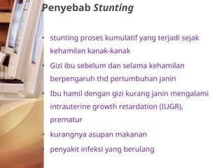 • stunting proses kumulatif yang terjadi sejak
kehamilan kanak-kanak
• Gizi ibu sebelum dan selama kehamilan
berpengaruh thd pertumbuhan janin
• Ibu hamil dengan gizi kurang janin mengalami
intrauterine growth retardation (IUGR),
prematur
• kurangnya asupan makanan
• penyakit infeksi yang berulang
Penyebab Stunting
 