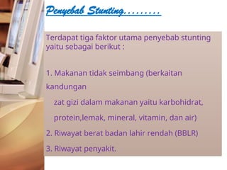 Terdapat tiga faktor utama penyebab stunting
yaitu sebagai berikut :
1. Makanan tidak seimbang (berkaitan
kandungan
zat gizi dalam makanan yaitu karbohidrat,
protein,lemak, mineral, vitamin, dan air)
2. Riwayat berat badan lahir rendah (BBLR)
3. Riwayat penyakit.
Penyebab Stunting.........
 