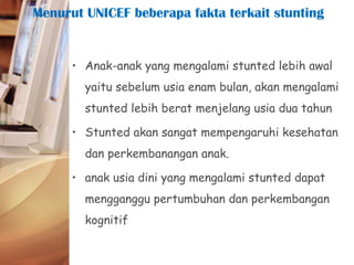 • Anak-anak yang mengalami stunted lebih awal
yaitu sebelum usia enam bulan, akan mengalami
stunted lebih berat menjelang usia dua tahun
• Stunted akan sangat mempengaruhi kesehatan
dan perkembanangan anak.
• anak usia dini yang mengalami stunted dapat
mengganggu pertumbuhan dan perkembangan
kognitif
Menurut UNICEF beberapa fakta terkait stunting
 