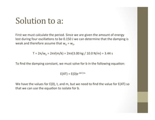 Solution	
  to	
  a:	
  
First	
  we	
  must	
  calculate	
  the	
  period.	
  Since	
  we	
  are	
  given	
  the	
  amount	
  of	
  energy	
  
lost	
  during	
  four	
  oscilla<ons	
  to	
  be	
  0.150	
  J	
  we	
  can	
  determine	
  that	
  the	
  damping	
  is	
  
weak	
  and	
  therefore	
  assume	
  that	
  wD	
  =	
  w0.	
  	
  
	
  	
  
T	
  =	
  2π/w0	
  =	
  2π√(m/k)	
  =	
  2π√(3.00	
  kg	
  /	
  10.0	
  N/m)	
  =	
  3.44	
  s	
  
	
  	
  
To	
  ﬁnd	
  the	
  damping	
  constant,	
  we	
  must	
  solve	
  for	
  b	
  in	
  the	
  following	
  equa<on:	
  
	
  
E(4T)	
  =	
  E(0)e-­‐4bT/m	
  
	
  
We	
  have	
  the	
  values	
  for	
  E(0),	
  t,	
  and	
  m,	
  but	
  we	
  need	
  to	
  ﬁnd	
  the	
  value	
  for	
  E(4T)	
  so	
  
that	
  we	
  can	
  use	
  the	
  equa<on	
  to	
  isolate	
  for	
  b.	
  	
  
 