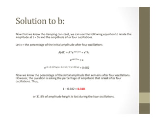 Solution	
  to	
  b:	
  
Now	
  that	
  we	
  know	
  the	
  damping	
  constant,	
  we	
  can	
  use	
  the	
  following	
  equa<on	
  to	
  relate	
  the	
  
amplitude	
  at	
  t	
  =	
  0s	
  and	
  the	
  amplitude	
  aLer	
  four	
  oscilla<ons.	
  	
  
	
  
Let	
  x	
  =	
  the	
  percentage	
  of	
  the	
  ini<al	
  amplitude	
  aLer	
  four	
  oscilla<ons	
  
	
  
	
   	
   	
  A(4T)	
  =	
  A*e-­‐4bT/2m	
  =	
  x*A	
  
	
  
	
   	
  	
  	
  	
  	
  	
  	
  	
  	
  	
  	
  	
  	
  	
  	
  	
  	
  	
  	
  	
  	
  	
  	
  	
  	
  	
  	
  	
  	
  	
  	
  	
  	
  	
  	
  	
  	
  e-­‐4bT/2m	
  =	
  x	
  
	
  
	
   	
  e(-­‐4	
  x	
  0.167	
  kg/s	
  x	
  3.44	
  s	
  )	
  /	
  (2	
  x	
  3.00	
  kg)	
  =	
  0.682	
  
	
  
Now	
  we	
  know	
  the	
  percentage	
  of	
  the	
  ini<al	
  amplitude	
  that	
  remains	
  aLer	
  four	
  oscilla<ons.	
  
However,	
  the	
  ques<on	
  is	
  asking	
  the	
  percentage	
  of	
  amplitude	
  that	
  is	
  lost	
  aLer	
  four	
  
oscilla<ons.	
  Thus,	
  
	
  	
  
1	
  –	
  0.682	
  =	
  0.318	
  	
  
	
  
or	
  31.8%	
  of	
  amplitude	
  height	
  is	
  lost	
  during	
  the	
  four	
  oscilla<ons.	
  	
  
 