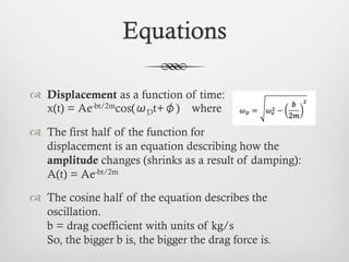 Equations
™  Displacement as a function of time:
x(t) = Ae-bt/2mcos(ωDt+φ) where
™  The first half of the function for
displacement is an equation describing how the
amplitude changes (shrinks as a result of damping):
A(t) = Ae-bt/2m
™  The cosine half of the equation describes the
oscillation.
b = drag coefficient with units of kg/s
So, the bigger b is, the bigger the drag force is.
 