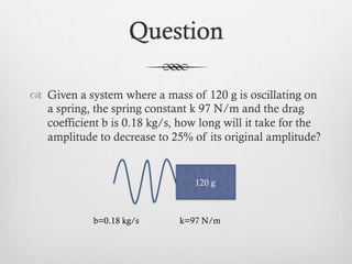 Question
™  Given a system where a mass of 120 g is oscillating on
a spring, the spring constant k 97 N/m and the drag
coefficient b is 0.18 kg/s, how long will it take for the
amplitude to decrease to 25% of its original amplitude?
120 g
b=0.18 kg/s k=97 N/m
 