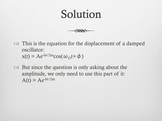 Solution
™  This is the equation for the displacement of a damped
oscillator:
x(t) = Ae-bt/2mcos(ωDt+φ)
™  But since the question is only asking about the
amplitude, we only need to use this part of it:
A(t) = Ae-bt/2m
 