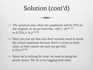 Solution (cont’d)
™  The question asks when the amplitude will be 25% of
the original, so we go from this: A(t) = Ae-bt/2m
to 0.25Ao= Aoe-bt/2m
™  Here you can see that you don’t actually need to know
the initial amplitude because there’s a term on both
sides, so they cancel out and you get this:
0.25=e-bt/2m
™  Since we’re solving for time, we need to bring the
power down. We do so by logging both sides.
 